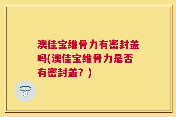 澳佳宝维骨力有密封盖吗(澳佳宝维骨力是否有密封盖?)