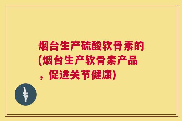 烟台生产硫酸软骨素的(烟台生产软骨素产品，促进关节健康)