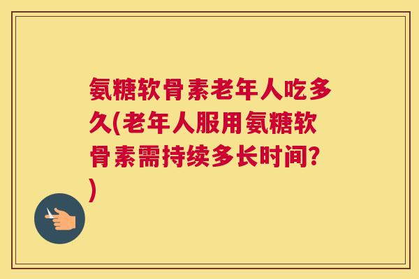 氨糖软骨素老年人吃多久(老年人服用氨糖软骨素需持续多长时间?) 氨糖软骨素老年人吃多久(老年人服用氨糖软骨素需持续多长时间?)
