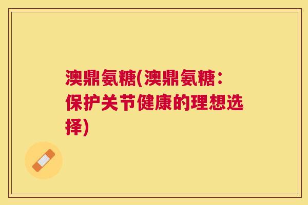 澳鼎氨糖(澳鼎氨糖:保护关节健康的理想选择)