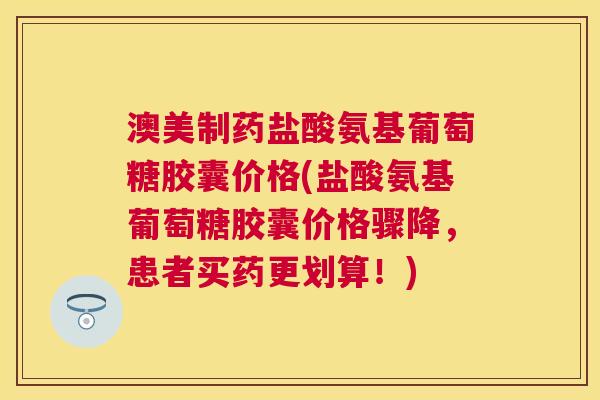 澳美制药盐酸氨基葡萄糖胶囊价格(盐酸氨基葡萄糖胶囊价格骤降，患者买药更划算！)