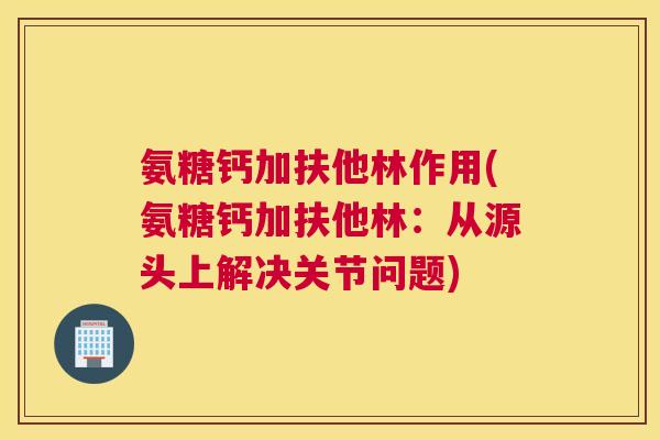 氨糖钙加扶他林作用(氨糖钙加扶他林:从源头上解决关节问题)
