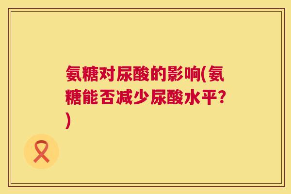 氨糖对尿酸的影响(氨糖能否减少尿酸水平?) 氨糖对尿酸的影响(氨糖能否减少尿酸水平?)