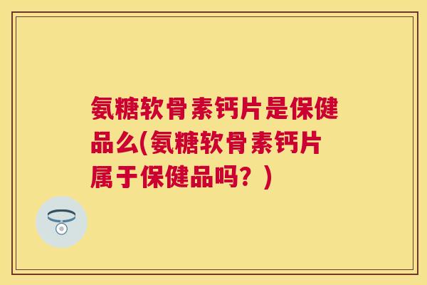 氨糖软骨素钙片是保健品么(氨糖软骨素钙片属于保健品吗?)