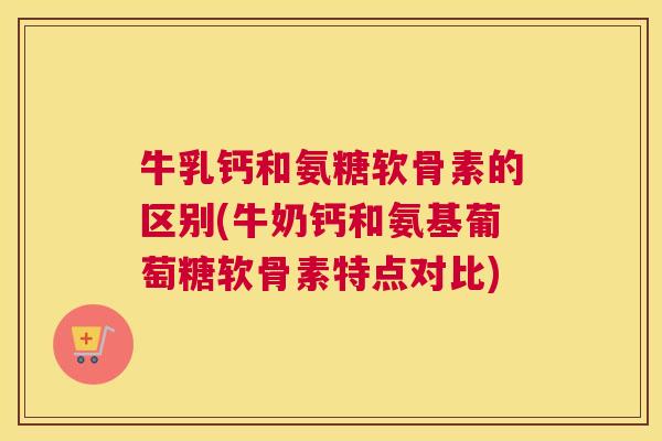 牛乳钙和氨糖软骨素的区别(牛奶钙和氨基葡萄糖软骨素特点对比) 牛乳钙和氨糖软骨素的区别(牛奶钙和氨基葡萄糖软骨素特点对比)