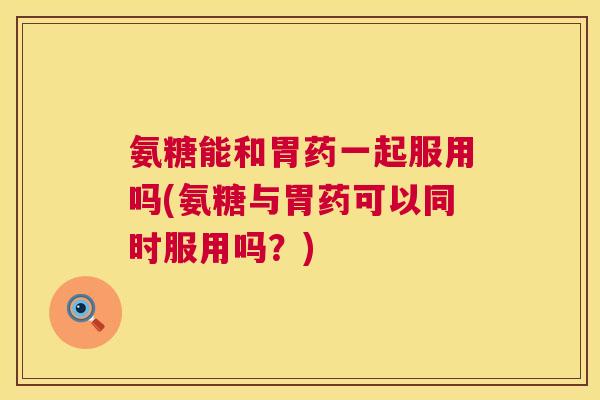 氨糖能和胃药一起服用吗(氨糖与胃药可以同时服用吗？)