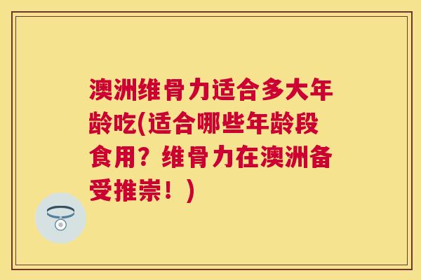 澳洲维骨力适合多大年龄吃(适合哪些年龄段食用?维骨力在澳洲备受推崇!)