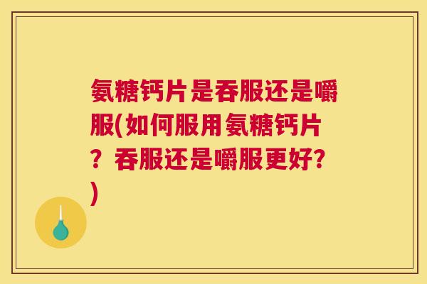 氨糖钙片是吞服还是嚼服(如何服用氨糖钙片?吞服还是嚼服更好?)