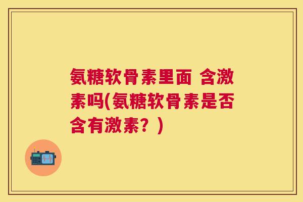 氨糖软骨素里面 含激素吗(氨糖软骨素是否含有激素?)