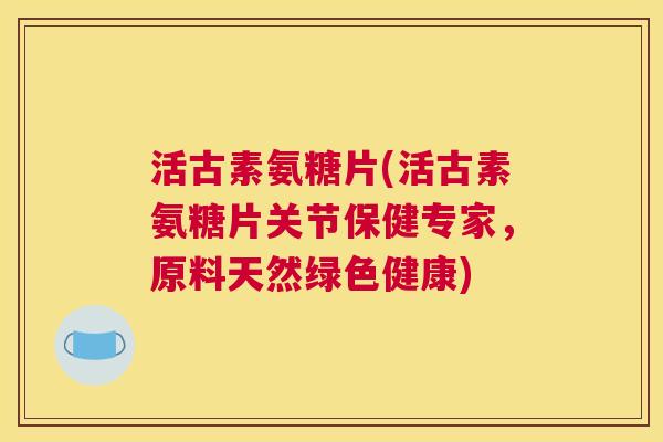 活古素氨糖片(活古素氨糖片关节保健专家,原料天然绿色健康)