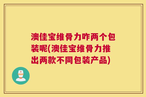 澳佳宝维骨力咋两个包装呢(澳佳宝维骨力推出两款不同包装产品) 澳佳宝维骨力咋两个包装呢(澳佳宝维骨力推出两款不同包装产品)