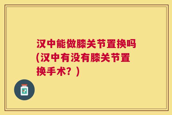 汉中能做膝关节置换吗(汉中有没有膝关节置换手术?)