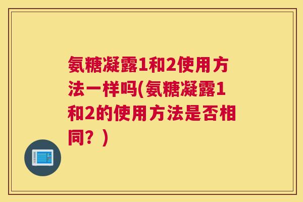氨糖凝露1和2使用方法一样吗(氨糖凝露1和2的使用方法是否相同?) 氨糖凝露1和2使用方法一样吗(氨糖凝露1和2的使用方法是否相同?)