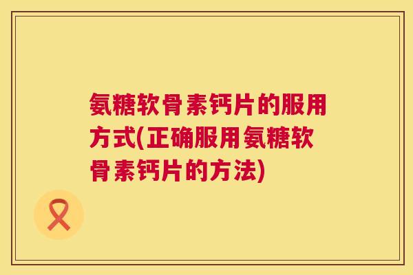 氨糖软骨素钙片的服用方式(正确服用氨糖软骨素钙片的方法)