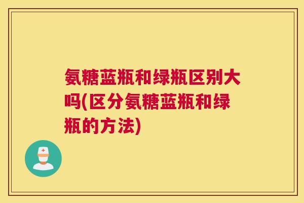 氨糖蓝瓶和绿瓶区别大吗(区分氨糖蓝瓶和绿瓶的方法) 氨糖蓝瓶和绿瓶区别大吗(区分氨糖蓝瓶和绿瓶的方法)