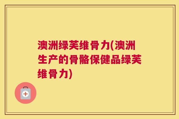澳洲绿芙维骨力(澳洲生产的骨骼保健品绿芙维骨力) 澳洲绿芙维骨力(澳洲生产的骨骼保健品绿芙维骨力)