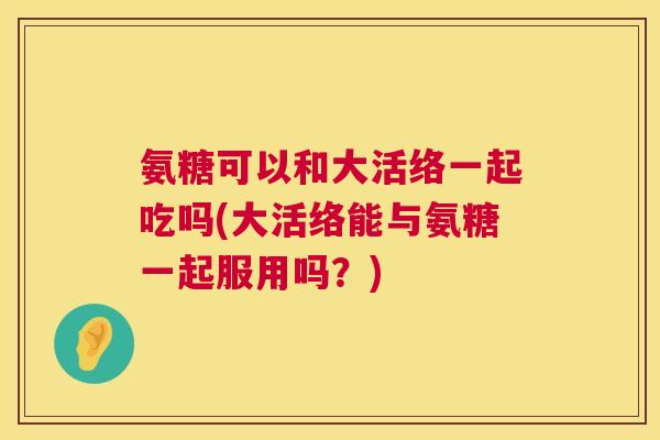氨糖可以和大活络一起吃吗(大活络能与氨糖一起服用吗?) 氨糖可以和大活络一起吃吗(大活络能与氨糖一起服用吗?)