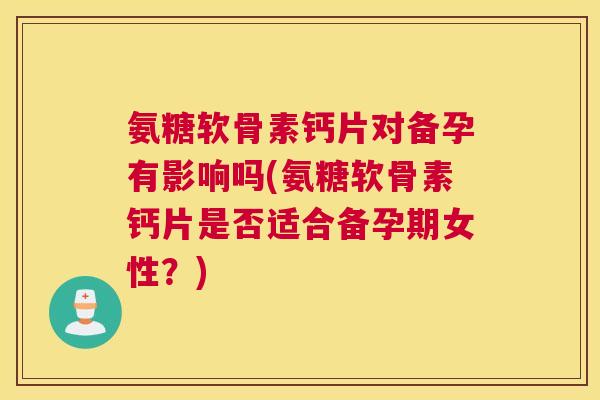 氨糖软骨素钙片对备孕有影响吗(氨糖软骨素钙片是否适合备孕期女性？)