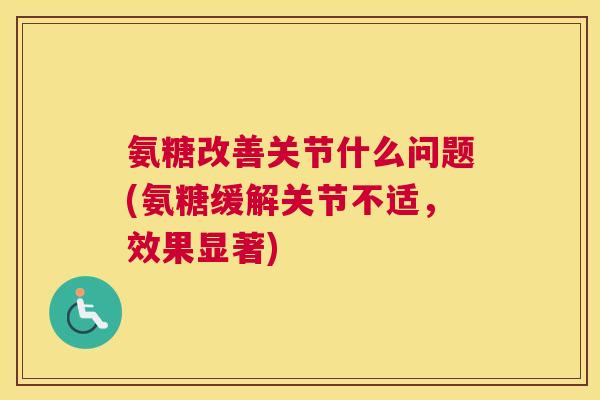 氨糖改善关节什么问题(氨糖缓解关节不适，效果显著)
