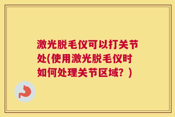 激光脱毛仪可以打关节处(使用激光脱毛仪时如何处理关节区域?) 激光脱毛仪可以打关节处(使用激光脱毛仪时如何处理关节区域?)