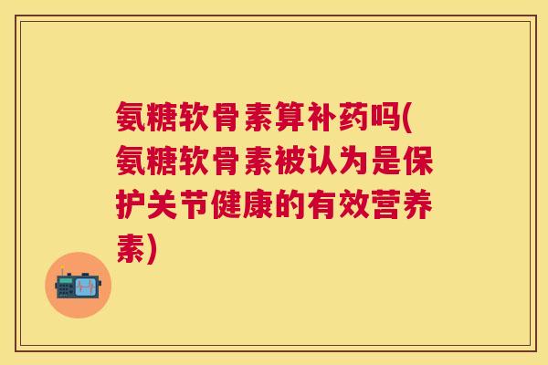 氨糖软骨素算补药吗(氨糖软骨素被认为是保护关节健康的有效营养素)