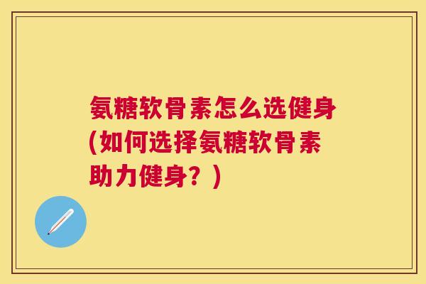 氨糖软骨素怎么选健身(如何选择氨糖软骨素助力健身?) 氨糖软骨素怎么选健身(如何选择氨糖软骨素助力健身?)