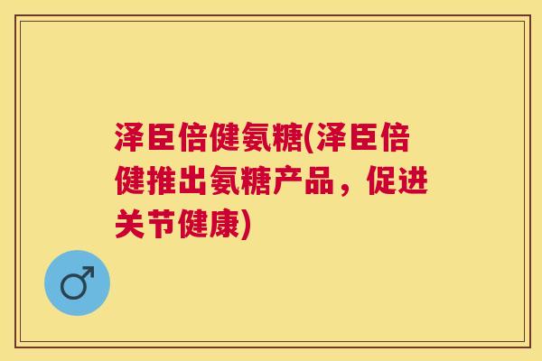 泽臣倍健氨糖(泽臣倍健推出氨糖产品,促进关节健康) 泽臣倍健氨糖(泽臣倍健推出氨糖产品,促进关节健康)