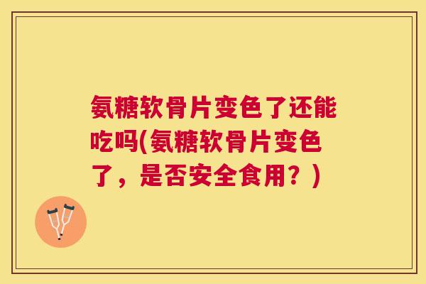 氨糖软骨片变色了还能吃吗(氨糖软骨片变色了，是否安全食用？)
