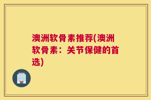 澳洲软骨素推荐(澳洲软骨素:关节保健的首选)