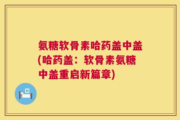 氨糖软骨素哈药盖中盖(哈药盖:软骨素氨糖中盖重启新篇章)
