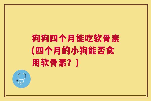 狗狗四个月能吃软骨素(四个月的小狗能否食用软骨素?)