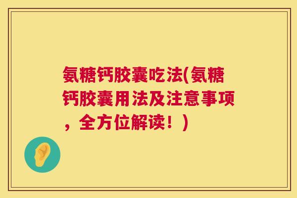 氨糖钙胶囊吃法(氨糖钙胶囊用法及注意事项，全方位解读！)