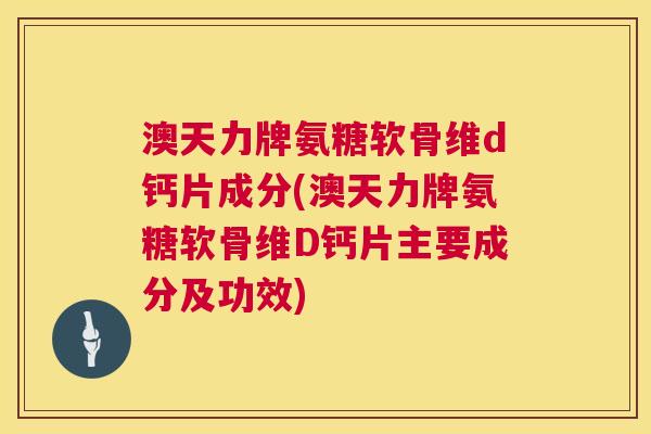澳天力牌氨糖软骨维d钙片成分(澳天力牌氨糖软骨维D钙片主要成分及功效)