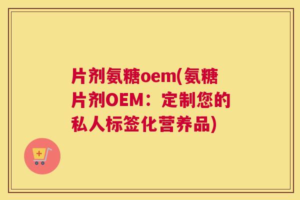 片剂氨糖oem(氨糖片剂OEM：定制您的私人标签化营养品)