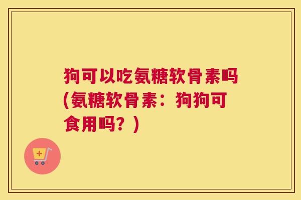 狗可以吃氨糖软骨素吗(氨糖软骨素:狗狗可食用吗?)