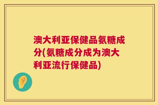澳大利亚保健品氨糖成分(氨糖成分成为澳大利亚流行保健品)