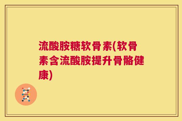 流酸胺糖软骨素(软骨素含流酸胺提升骨骼健康)
