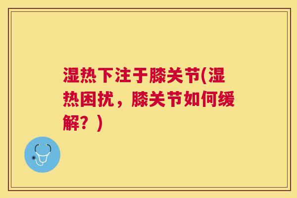 湿热下注于膝关节(湿热困扰,膝关节如何缓解?)