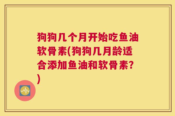 狗狗几个月开始吃鱼油软骨素(狗狗几月龄适合添加鱼油和软骨素?) 狗狗几个月开始吃鱼油软骨素(狗狗几月龄适合添加鱼油和软骨素?)