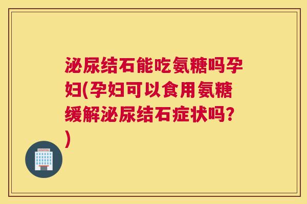 泌尿结石能吃氨糖吗孕妇(孕妇可以食用氨糖缓解泌尿结石症状吗?)