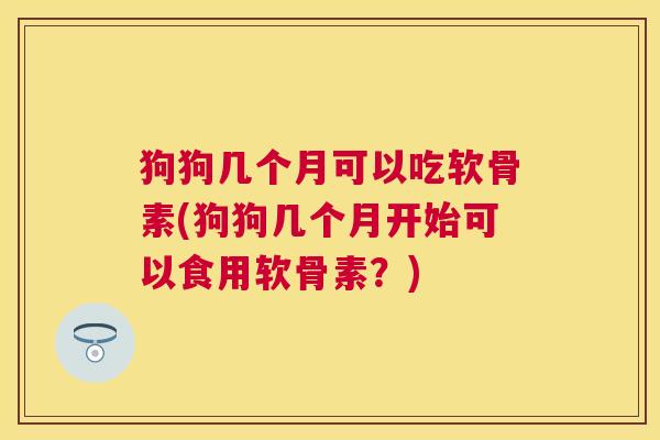 狗狗几个月可以吃软骨素(狗狗几个月开始可以食用软骨素?)