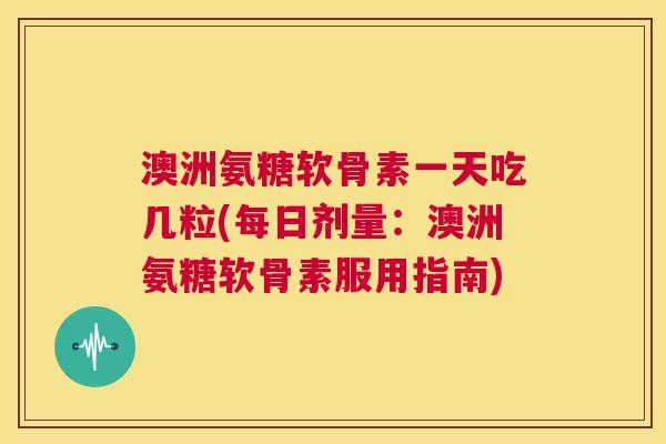 澳洲氨糖软骨素一天吃几粒(每日剂量:澳洲氨糖软骨素服用指南)