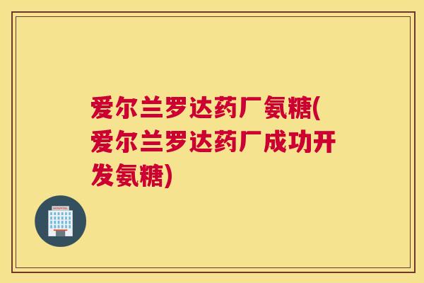 爱尔兰罗达药厂氨糖(爱尔兰罗达药厂成功开发氨糖)