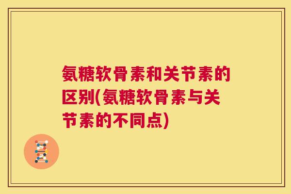 氨糖软骨素和关节素的区别(氨糖软骨素与关节素的不同点)
