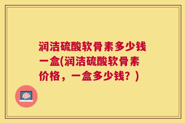 润洁硫酸软骨素多少钱一盒(润洁硫酸软骨素价格,一盒多少钱?)