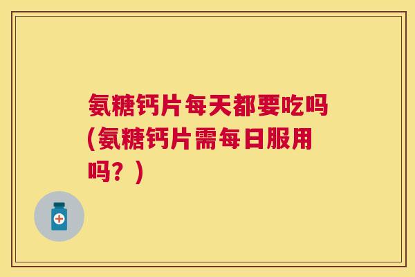 氨糖钙片每天都要吃吗(氨糖钙片需每日服用吗？)