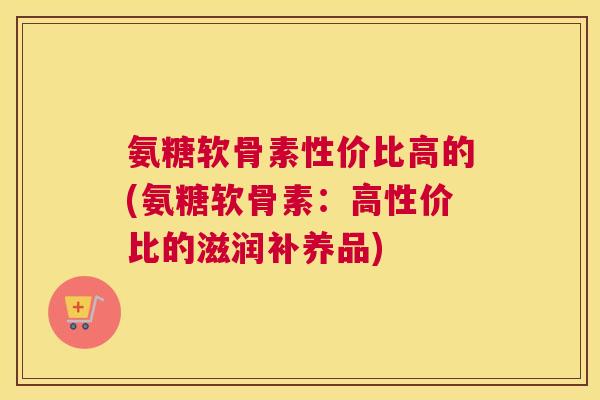 氨糖软骨素性价比高的(氨糖软骨素：高性价比的滋润补养品)