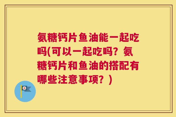 氨糖钙片鱼油能一起吃吗(可以一起吃吗?氨糖钙片和鱼油的搭配有哪些注意事项?)