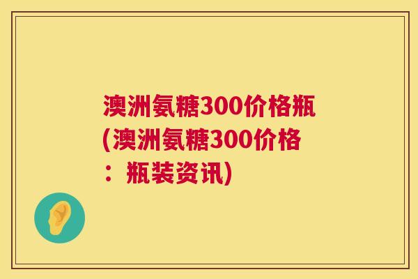 澳洲氨糖300价格瓶(澳洲氨糖300价格:瓶装资讯)