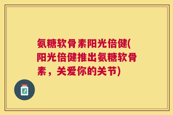 氨糖软骨素阳光倍健(阳光倍健推出氨糖软骨素,关爱你的关节)